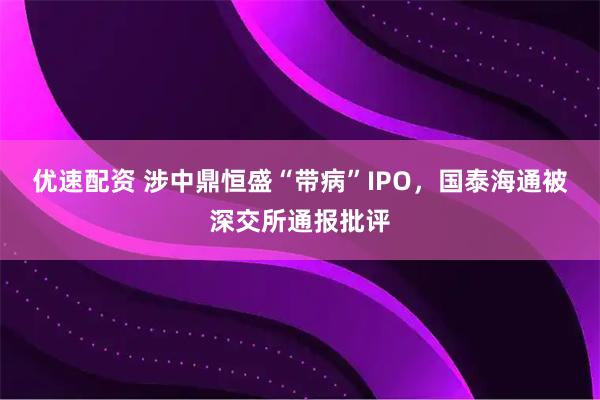 优速配资 涉中鼎恒盛“带病”IPO，国泰海通被深交所通报批评
