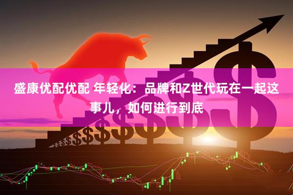 盛康优配优配 年轻化：品牌和Z世代玩在一起这事儿，如何进行到底