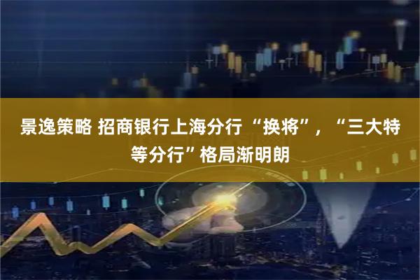 景逸策略 招商银行上海分行 “换将”，“三大特等分行”格局渐明朗