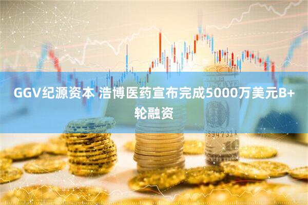 GGV纪源资本 浩博医药宣布完成5000万美元B+轮融资