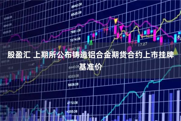 股盈汇 上期所公布铸造铝合金期货合约上市挂牌基准价