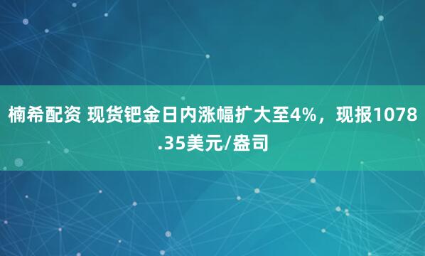 楠希配资 现货钯金日内涨幅扩大至4%，现报1078.35美元/盎司