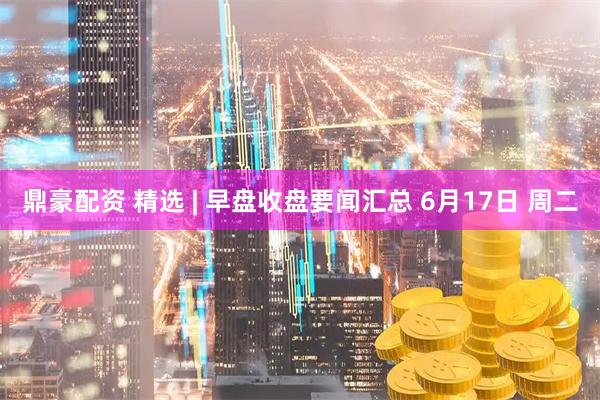 鼎豪配资 精选 | 早盘收盘要闻汇总 6月17日 周二