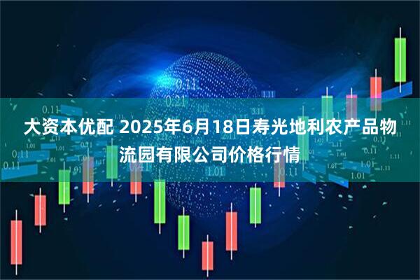 大资本优配 2025年6月18日寿光地利农产品物流园有限公司价格行情