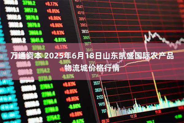 万通资本 2025年6月18日山东凯盛国际农产品物流城价格行情