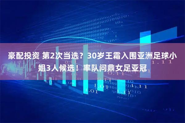 豪配投资 第2次当选？30岁王霜入围亚洲足球小姐3人候选！率队问鼎女足亚冠