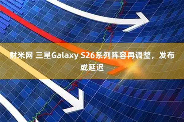 财米网 三星Galaxy S26系列阵容再调整，发布或延迟