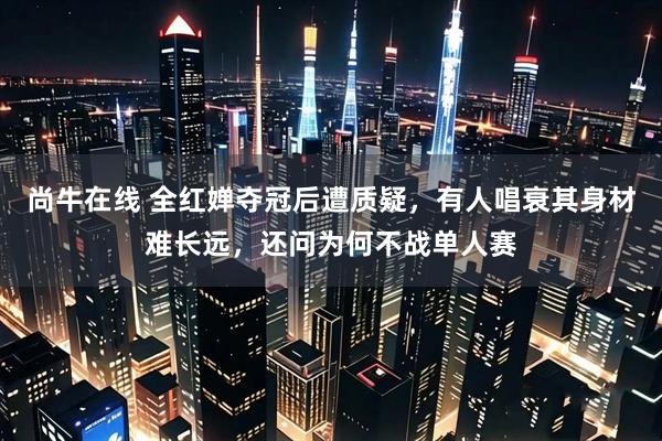 尚牛在线 全红婵夺冠后遭质疑,有人唱衰其身材难长远,还问为何不战单人赛