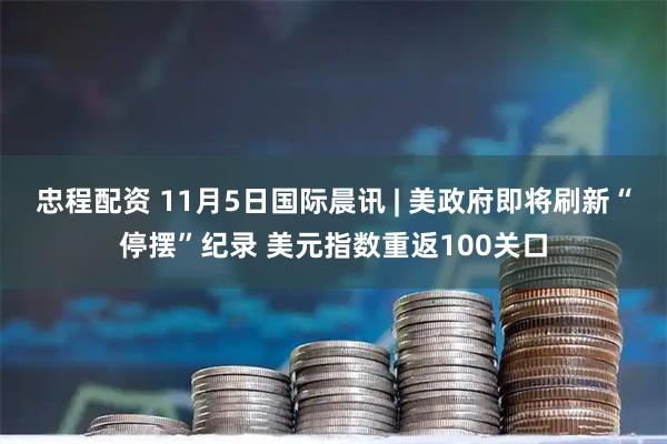 忠程配资 11月5日国际晨讯 | 美政府即将刷新“停摆”纪录 美元指数重返100关口