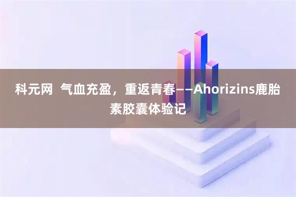 科元网 气血充盈,重返青春——Ahorizins鹿胎素胶囊体验记