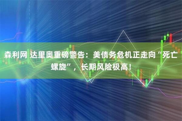 森利网 达里奥重磅警告：美债务危机正走向“死亡螺旋”，长期风险极高！
