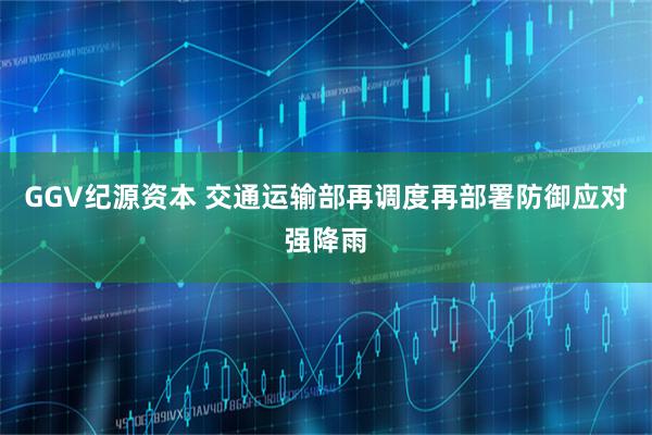 GGV纪源资本 交通运输部再调度再部署防御应对强降雨
