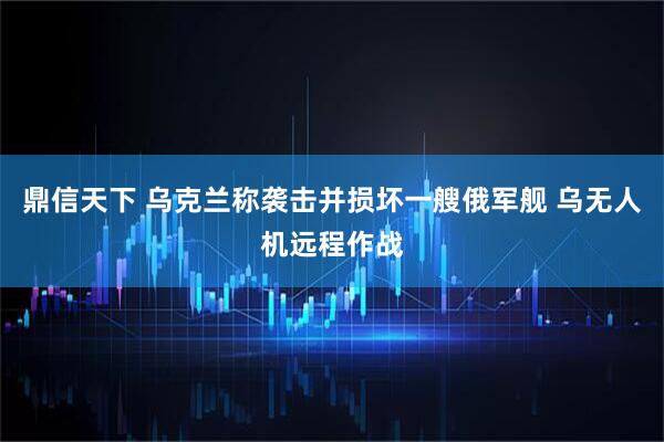 鼎信天下 乌克兰称袭击并损坏一艘俄军舰 乌无人机远程作战