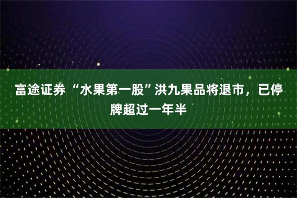 富途证券 “水果第一股”洪九果品将退市,已停牌超过一年半
