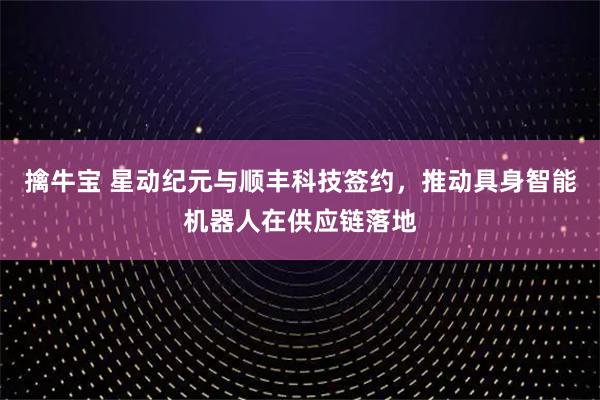擒牛宝 星动纪元与顺丰科技签约，推动具身智能机器人在供应链落地