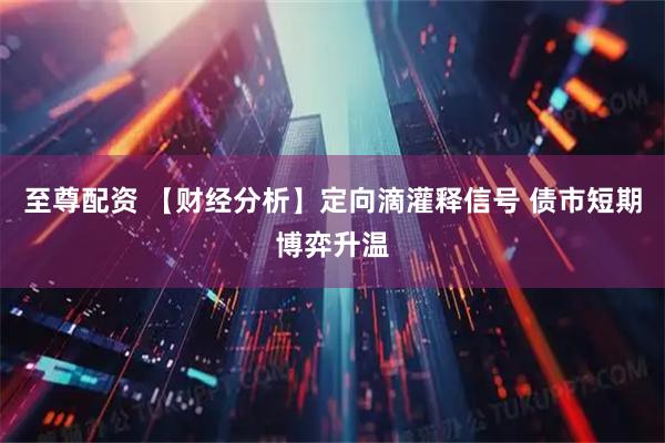 至尊配资 【财经分析】定向滴灌释信号 债市短期博弈升温
