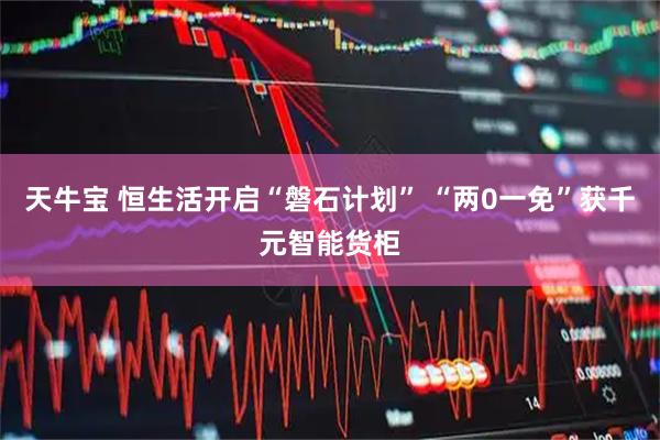 天牛宝 恒生活开启“磐石计划” “两0一免”获千元智能货柜