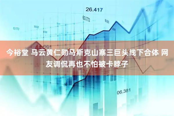 今裕堂 马云黄仁勋马斯克山寨三巨头线下合体 网友调侃再也不怕被卡脖子