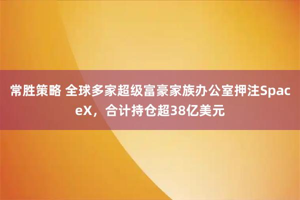 常胜策略 全球多家超级富豪家族办公室押注SpaceX，合计持仓超38亿美元